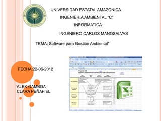 UNIVERSIDAD ESTATAL AMAZONICA
                    INGENIERIA AMBIENTAL “C”
                          INFORMATICA

                    INGENIERO CARLOS MANOSALVAS

       TEMA: Software para Gestión Ambiental"




FECHA:22-06-2012



ALEX GAMBOA
CLARA PEÑAFIEL
 