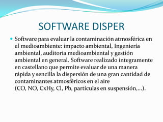 SOFTWARE DISPER
 Software para evaluar la contaminación atmosférica en
 el medioambiente: impacto ambiental, Ingeniería
 ambiental, auditoría medioambiental y gestión
 ambiental en general. Software realizado íntegramente
 en castellano que permite evaluar de una manera
 rápida y sencilla la dispersión de una gran cantidad de
 contaminantes atmosféricos en el aire
 (CO, NO, CxHy, Cl, Pb, partículas en suspensión,...).
 