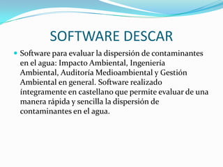 SOFTWARE DESCAR
 Software para evaluar la dispersión de contaminantes
 en el agua: Impacto Ambiental, Ingeniería
 Ambiental, Auditoría Medioambiental y Gestión
 Ambiental en general. Software realizado
 íntegramente en castellano que permite evaluar de una
 manera rápida y sencilla la dispersión de
 contaminantes en el agua.
 