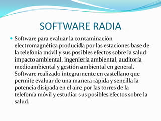 SOFTWARE RADIA
 Software para evaluar la contaminación
 electromagnética producida por las estaciones base de
 la telefonía móvil y sus posibles efectos sobre la salud:
 impacto ambiental, ingeniería ambiental, auditoría
 medioambiental y gestión ambiental en general.
 Software realizado íntegramente en castellano que
 permite evaluar de una manera rápida y sencilla la
 potencia disipada en el aire por las torres de la
 telefonía móvil y estudiar sus posibles efectos sobre la
 salud.
 