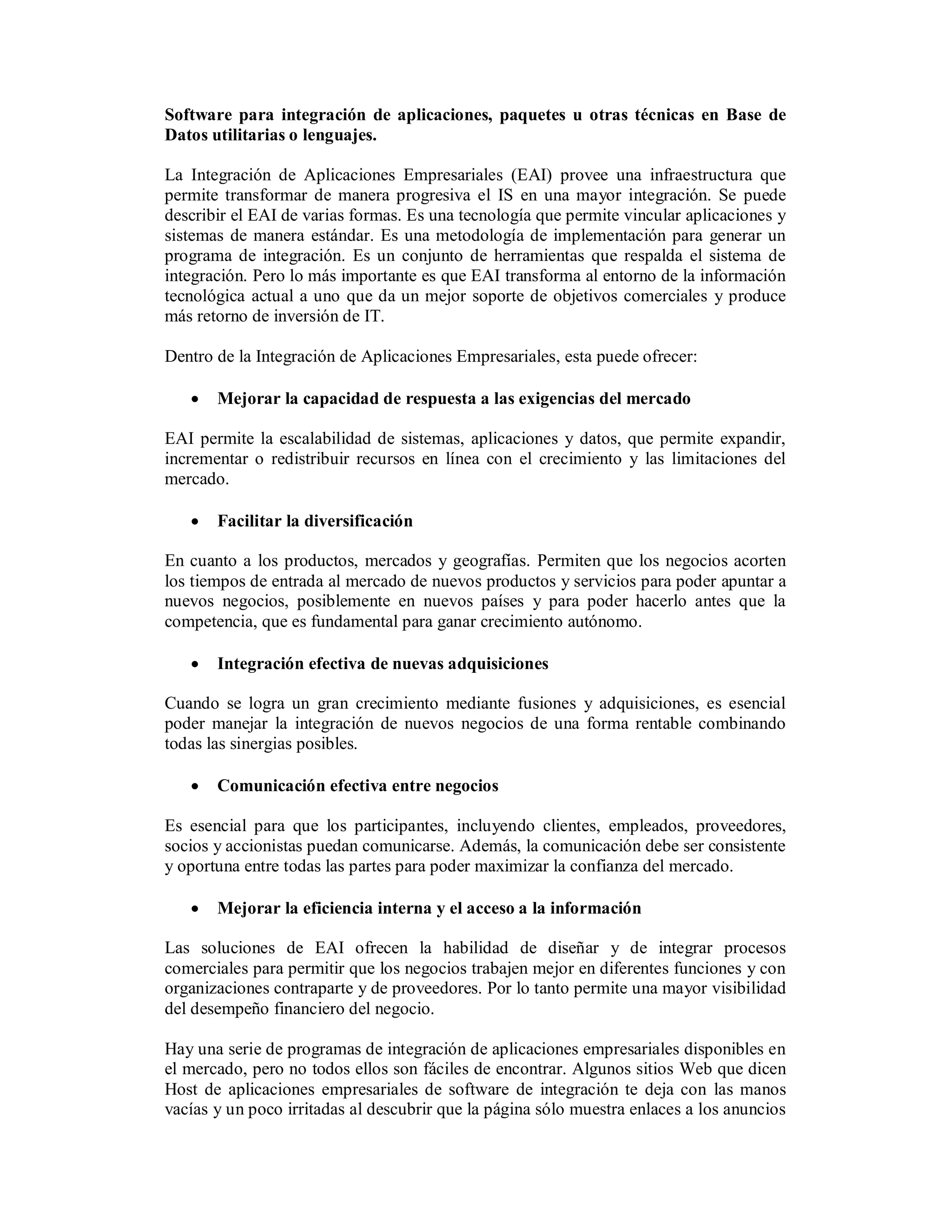 Software para integración de aplicaciones, paquetes u otras técnicas en Base de
Datos utilitarias o lenguajes.

La Integración de Aplicaciones Empresariales (EAI) provee una infraestructura que
permite transformar de manera progresiva el IS en una mayor integración. Se puede
describir el EAI de varias formas. Es una tecnología que permite vincular aplicaciones y
sistemas de manera estándar. Es una metodología de implementación para generar un
programa de integración. Es un conjunto de herramientas que respalda el sistema de
integración. Pero lo más importante es que EAI transforma al entorno de la información
tecnológica actual a uno que da un mejor soporte de objetivos comerciales y produce
más retorno de inversión de IT.

Dentro de la Integración de Aplicaciones Empresariales, esta puede ofrecer:

      Mejorar la capacidad de respuesta a las exigencias del mercado

EAI permite la escalabilidad de sistemas, aplicaciones y datos, que permite expandir,
incrementar o redistribuir recursos en línea con el crecimiento y las limitaciones del
mercado.

      Facilitar la diversificación

En cuanto a los productos, mercados y geografías. Permiten que los negocios acorten
los tiempos de entrada al mercado de nuevos productos y servicios para poder apuntar a
nuevos negocios, posiblemente en nuevos países y para poder hacerlo antes que la
competencia, que es fundamental para ganar crecimiento autónomo.

      Integración efectiva de nuevas adquisiciones

Cuando se logra un gran crecimiento mediante fusiones y adquisiciones, es esencial
poder manejar la integración de nuevos negocios de una forma rentable combinando
todas las sinergias posibles.

      Comunicación efectiva entre negocios

Es esencial para que los participantes, incluyendo clientes, empleados, proveedores,
socios y accionistas puedan comunicarse. Además, la comunicación debe ser consistente
y oportuna entre todas las partes para poder maximizar la confianza del mercado.

      Mejorar la eficiencia interna y el acceso a la información

Las soluciones de EAI ofrecen la habilidad de diseñar y de integrar procesos
comerciales para permitir que los negocios trabajen mejor en diferentes funciones y con
organizaciones contraparte y de proveedores. Por lo tanto permite una mayor visibilidad
del desempeño financiero del negocio.

Hay una serie de programas de integración de aplicaciones empresariales disponibles en
el mercado, pero no todos ellos son fáciles de encontrar. Algunos sitios Web que dicen
Host de aplicaciones empresariales de software de integración te deja con las manos
vacías y un poco irritadas al descubrir que la página sólo muestra enlaces a los anuncios
 