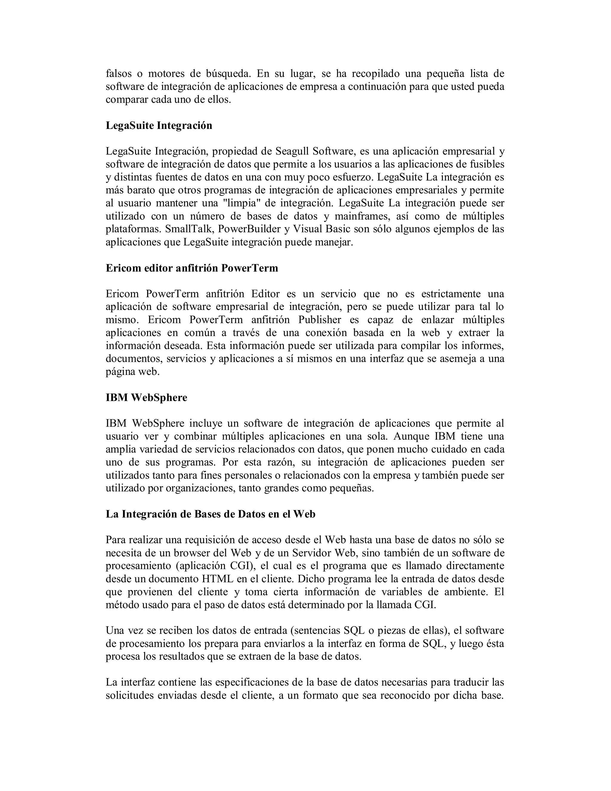 falsos o motores de búsqueda. En su lugar, se ha recopilado una pequeña lista de
software de integración de aplicaciones de empresa a continuación para que usted pueda
comparar cada uno de ellos.

LegaSuite Integración

LegaSuite Integración, propiedad de Seagull Software, es una aplicación empresarial y
software de integración de datos que permite a los usuarios a las aplicaciones de fusibles
y distintas fuentes de datos en una con muy poco esfuerzo. LegaSuite La integración es
más barato que otros programas de integración de aplicaciones empresariales y permite
al usuario mantener una "limpia" de integración. LegaSuite La integración puede ser
utilizado con un número de bases de datos y mainframes, así como de múltiples
plataformas. SmallTalk, PowerBuilder y Visual Basic son sólo algunos ejemplos de las
aplicaciones que LegaSuite integración puede manejar.

Ericom editor anfitrión PowerTerm

Ericom PowerTerm anfitrión Editor es un servicio que no es estrictamente una
aplicación de software empresarial de integración, pero se puede utilizar para tal lo
mismo. Ericom PowerTerm anfitrión Publisher es capaz de enlazar múltiples
aplicaciones en común a través de una conexión basada en la web y extraer la
información deseada. Esta información puede ser utilizada para compilar los informes,
documentos, servicios y aplicaciones a sí mismos en una interfaz que se asemeja a una
página web.

IBM WebSphere

IBM WebSphere incluye un software de integración de aplicaciones que permite al
usuario ver y combinar múltiples aplicaciones en una sola. Aunque IBM tiene una
amplia variedad de servicios relacionados con datos, que ponen mucho cuidado en cada
uno de sus programas. Por esta razón, su integración de aplicaciones pueden ser
utilizados tanto para fines personales o relacionados con la empresa y también puede ser
utilizado por organizaciones, tanto grandes como pequeñas.

La Integración de Bases de Datos en el Web

Para realizar una requisición de acceso desde el Web hasta una base de datos no sólo se
necesita de un browser del Web y de un Servidor Web, sino también de un software de
procesamiento (aplicación CGI), el cual es el programa que es llamado directamente
desde un documento HTML en el cliente. Dicho programa lee la entrada de datos desde
que provienen del cliente y toma cierta información de variables de ambiente. El
método usado para el paso de datos está determinado por la llamada CGI.

Una vez se reciben los datos de entrada (sentencias SQL o piezas de ellas), el software
de procesamiento los prepara para enviarlos a la interfaz en forma de SQL, y luego ésta
procesa los resultados que se extraen de la base de datos.

La interfaz contiene las especificaciones de la base de datos necesarias para traducir las
solicitudes enviadas desde el cliente, a un formato que sea reconocido por dicha base.
 