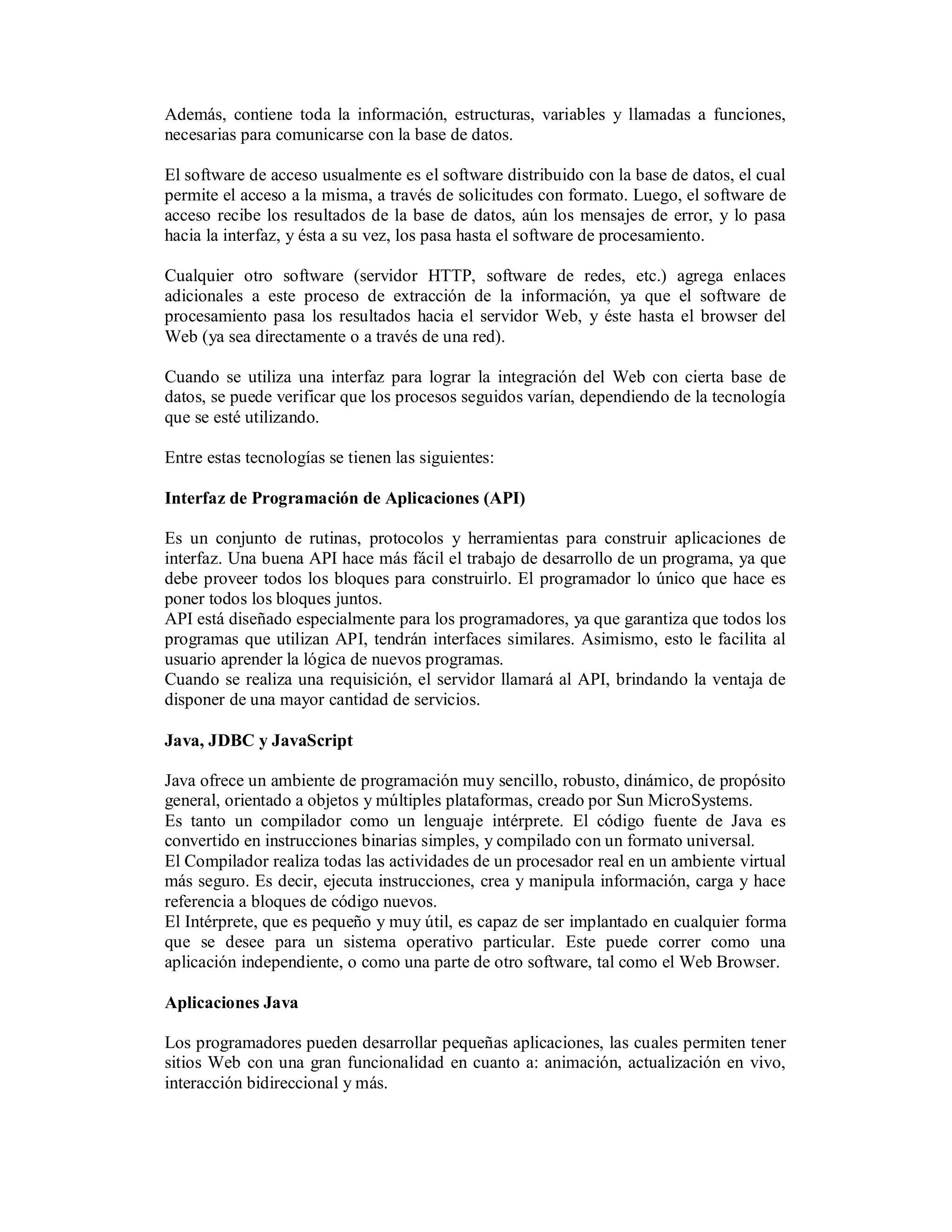 Además, contiene toda la información, estructuras, variables y llamadas a funciones,
necesarias para comunicarse con la base de datos.

El software de acceso usualmente es el software distribuido con la base de datos, el cual
permite el acceso a la misma, a través de solicitudes con formato. Luego, el software de
acceso recibe los resultados de la base de datos, aún los mensajes de error, y lo pasa
hacia la interfaz, y ésta a su vez, los pasa hasta el software de procesamiento.

Cualquier otro software (servidor HTTP, software de redes, etc.) agrega enlaces
adicionales a este proceso de extracción de la información, ya que el software de
procesamiento pasa los resultados hacia el servidor Web, y éste hasta el browser del
Web (ya sea directamente o a través de una red).

Cuando se utiliza una interfaz para lograr la integración del Web con cierta base de
datos, se puede verificar que los procesos seguidos varían, dependiendo de la tecnología
que se esté utilizando.

Entre estas tecnologías se tienen las siguientes:

Interfaz de Programación de Aplicaciones (API)

Es un conjunto de rutinas, protocolos y herramientas para construir aplicaciones de
interfaz. Una buena API hace más fácil el trabajo de desarrollo de un programa, ya que
debe proveer todos los bloques para construirlo. El programador lo único que hace es
poner todos los bloques juntos.
API está diseñado especialmente para los programadores, ya que garantiza que todos los
programas que utilizan API, tendrán interfaces similares. Asimismo, esto le facilita al
usuario aprender la lógica de nuevos programas.
Cuando se realiza una requisición, el servidor llamará al API, brindando la ventaja de
disponer de una mayor cantidad de servicios.

Java, JDBC y JavaScript

Java ofrece un ambiente de programación muy sencillo, robusto, dinámico, de propósito
general, orientado a objetos y múltiples plataformas, creado por Sun MicroSystems.
Es tanto un compilador como un lenguaje intérprete. El código fuente de Java es
convertido en instrucciones binarias simples, y compilado con un formato universal.
El Compilador realiza todas las actividades de un procesador real en un ambiente virtual
más seguro. Es decir, ejecuta instrucciones, crea y manipula información, carga y hace
referencia a bloques de código nuevos.
El Intérprete, que es pequeño y muy útil, es capaz de ser implantado en cualquier forma
que se desee para un sistema operativo particular. Este puede correr como una
aplicación independiente, o como una parte de otro software, tal como el Web Browser.

Aplicaciones Java

Los programadores pueden desarrollar pequeñas aplicaciones, las cuales permiten tener
sitios Web con una gran funcionalidad en cuanto a: animación, actualización en vivo,
interacción bidireccional y más.
 