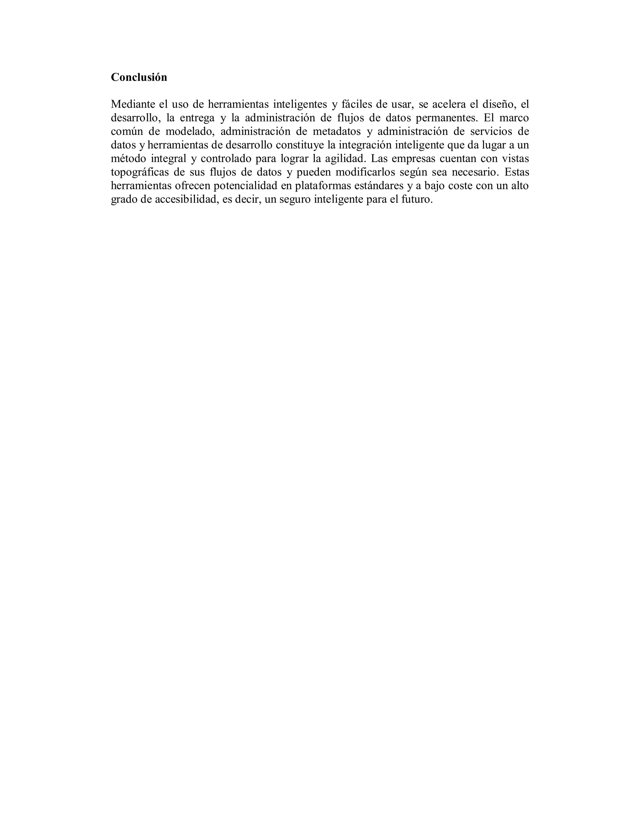 Conclusión

Mediante el uso de herramientas inteligentes y fáciles de usar, se acelera el diseño, el
desarrollo, la entrega y la administración de flujos de datos permanentes. El marco
común de modelado, administración de metadatos y administración de servicios de
datos y herramientas de desarrollo constituye la integración inteligente que da lugar a un
método integral y controlado para lograr la agilidad. Las empresas cuentan con vistas
topográficas de sus flujos de datos y pueden modificarlos según sea necesario. Estas
herramientas ofrecen potencialidad en plataformas estándares y a bajo coste con un alto
grado de accesibilidad, es decir, un seguro inteligente para el futuro.
 