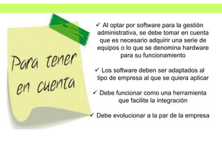  Al optar por software para la gestión
administrativa, se debe tomar en cuenta
que es necesario adquirir una serie de
equipos o lo que se denomina hardware
para su funcionamiento
 Los software deben ser adaptados al
tipo de empresa al que se quiera aplicar
 Debe funcionar como una herramienta
que facilite la integración
 Debe evolucionar a la par de la empresa
 