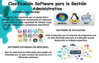 Clasificación Software para la Gestión
Administrativa
SOFTWARE DEL SISTEMA:
Conjunto de programas que el equipo físico
necesita para configurar inicialmente el ordenador
y poder adquirir así la capacidad de trabajar luego
con las aplicaciones o programas específicos.
SOFTWARE DE APLICACIÓN:
Está compuesto por el conjunto de programas que
ha sido diseñado para que el ordenador pueda
desarrollar un trabajo específico.
SOFTWARE ESTÁNDAR (DE MERCADO):
Son las aplicaciones fabricadas para poder ser
utilizadas por un gran número de usuarios y en
diferentes sistemas.
 