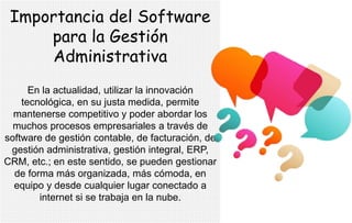 Importancia del Software
para la Gestión
Administrativa
En la actualidad, utilizar la innovación
tecnológica, en su justa medida, permite
mantenerse competitivo y poder abordar los
muchos procesos empresariales a través de
software de gestión contable, de facturación, de
gestión administrativa, gestión integral, ERP,
CRM, etc.; en este sentido, se pueden gestionar
de forma más organizada, más cómoda, en
equipo y desde cualquier lugar conectado a
internet si se trabaja en la nube.
 