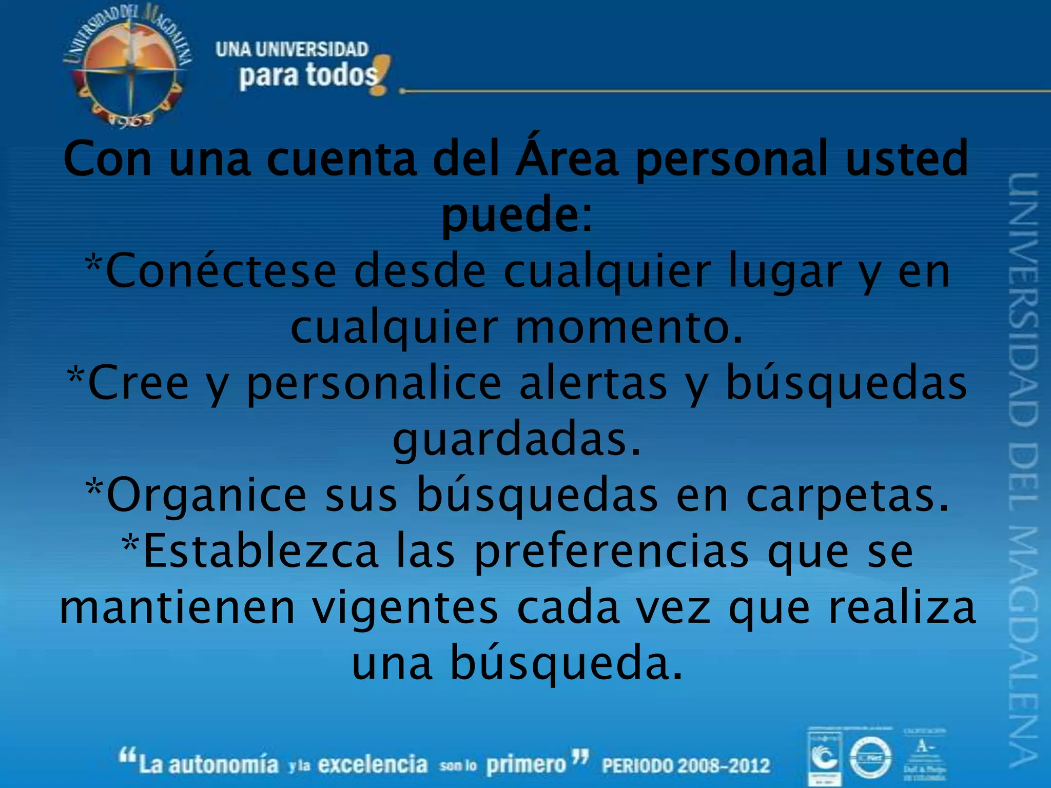 Con una cuenta del Área personal usted
puede:
*Conéctese desde cualquier lugar y en
cualquier momento.
*Cree y personalice alertas y búsquedas
guardadas.
*Organice sus búsquedas en carpetas.
*Establezca las preferencias que se
mantienen vigentes cada vez que realiza
una búsqueda.