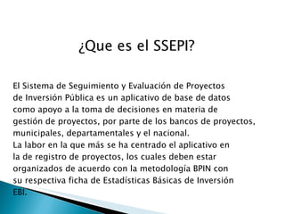 ¿Que es el SSEPI? El Sistema de Seguimiento y Evaluación de Proyectos de Inversión Pública es un aplicativo de base de datos como apoyo a la toma de decisiones en materia de gestión de proyectos, por parte de los bancos de proyectos, municipales, departamentales y el nacional. La labor en la que más se ha centrado el aplicativo en la de registro de proyectos, los cuales deben estar organizados de acuerdo con la metodología BPIN con su respectiva ficha de Estadísticas Básicas de Inversión EBI. 
