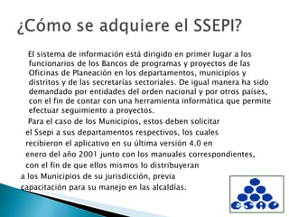 El sistema de información está dirigido en primer lugar a los funcionarios de los Bancos de programas y proyectos de las Oficinas de Planeación en los departamentos, municipios y distritos y de las secretarías sectoriales. De igual manera ha sido demandado por entidades del orden nacional y por otros países, con el fin de contar con una herramienta informática que permite efectuar seguimiento a proyectos. Para el caso de los Municipios, estos deben solicitar el Ssepi a sus departamentos respectivos, los cuales recibieron el aplicativo en su última versión 4.0 en enero del año 2001 junto con los manuales correspondientes, con el fin de que ellos mismos lo distribuyeran a los Municipios de su jurisdicción, previa capacitación para su manejo en las alcaldías. 