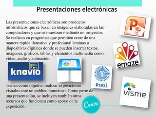 Las presentaciones electrónicas son productos
informáticos que se basan en imágenes elaboradas en las
computadoras y que se muestran mediante un proyector.
Se realizan en programas que permiten crear de una
manera rápida llamativa y profesional laminas o
diapositivas digitales donde se pueden insertar textos,
imágenes, gráficos, tablas y elementos multimedia como
video, audio y animación.
Presentaciones electrónicas
Tienen como objetivo realizar exposiciones
visuales ante un publico numeroso. Como parte de
una presentación, se incluyen también otros
recursos que funcionan como apoyo de la
exposición.
 