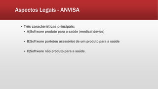 Aspectos Legais - ANVISA 
 Três características principais: 
 A)Software produto para a saúde (medical device) 
 B)Software parte(ou acessório) de um produto para a saúde 
 C)Software não produto para a saúde. 
 
