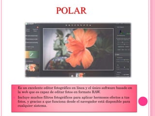 POLAR
 Es un excelente editor fotográfico en línea y el único software basado en
la web que es capaz de editar fotos en formato RAW.
 Incluye muchos filtros fotográficos para aplicar hermosos efectos a tus
fotos, y gracias a que funciona desde el navegador está disponible para
cualquier sistema.
 