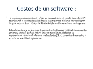 Costos de un software :
• la empresa que soporta más del 70% de las transacciones en el mundo, desarrolló SAP
Business One, el software especializado para que pequeñas y medianas empresas logren
integrar todas las áreas del negocio obteniendo información centralizada en tiempo real.
• Esta solución incluye las funciones de administración, finanzas, gestión de bancos, ventas,
compras y acuerdos globales, control de stock, manufactura, planeación de
requerimientos de material, relaciones con los clientes (CRM), campañas de marketing y
reportes para análisis de información.
 