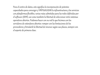 Para el centro de datos, esto significa la incorporación de potentes
capacidades para converger y VIRTUALIZAR la infraestructura y los servicios
con plataformas flexibles, varias rutas admitidas para las redes definidas por
el software (SDN), así como también la libertad de seleccionar entre sistemas
operativos abiertos. Podemos hacer con su red lo que hicimos con los
servidores de estándares abiertos: romper con las limitaciones de los
proveedores y brindarle la libertad de innovar según sus plazos, siempre con
el soporte de primera clase.
 