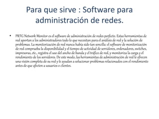 Para que sirve : Software para
administración de redes.
• PRTG Network Monitor es el software de administración de redes perfecto. Estas herramientas de
red aportan a los administradores todo lo que necesitan para el análisis de red y la solución de
problemas. La monitorización de red nunca había sido tan sencilla: el software de monitorización
de red comprueba la disponibilidad y el tiempo de actividad de servidores, ordenadores, switches,
impresoras, etc., registra el uso del ancho de banda y el tráfico de red, y monitoriza la carga y el
rendimiento de los servidores. De este modo, las herramientas de administración de red le ofrecen
una visión completa de su red y le ayudan a solucionar problemas relacionados con el rendimiento
antes de que afecten a usuarios o clientes.
 