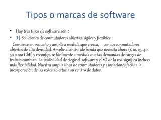 Tipos o marcas de software
• Hay tres tipos de software son :
• 1) Soluciones de conmutadores abiertas, ágiles y flexibles :
Comience en pequeño y amplíe a medida que crezca, con los conmutadores
abiertos de alta densidad. Amplíe al ancho de banda que necesita ahora (1, 10, 25, 40,
50 ó 100 GbE) y reconfigure fácilmente a medida que las demandas de cargas de
trabajo cambian. La posibilidad de elegir el software y el SO de la red significa incluso
más flexibilidad. Nuestra amplia línea de conmutadores y asociaciones facilita la
incorporación de las redes abiertas a su centro de datos.
 