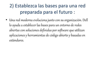 2) Establezca las bases para una red
preparada para el futuro :
• Una red moderna evoluciona junto con su organización. Dell
lo ayuda a establecer las bases para un entorno de redes
abiertas con soluciones definidas por software que utilizan
aplicaciones y herramientas de código abierto y basadas en
estándares.
 