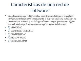 Características de una red de
software:
• Cuando creamos una red informática o red de computadoras, es importante
verificar que todo funciona correctamente. Si dispones ya de una instalación en
tu empresa, es probable que a lo largo del tiempo tengas que atender a alguno
de los elementos que te vamos a contar aquí las 5 características son :
• 1) VELOCIDAD
• 2) SEGURIDAD DE LA RED
• 3) CONFIABILIDAD
• 4) ESCALABILIDAD
• 5) DISPONIBILIDAD
 