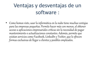 Ventajas y desventajas de un
software :
• Como hemos visto, usar la informática en la nube tiene muchas ventajas
para las empresas pequeñas. Permite hacer más con menos, al obtener
acceso a aplicaciones empresariales críticas sin la necesidad de pagar
mantenimiento o actualizaciones constantes. Además, permite que
existan servicios como Facebook, LinkedIn y Twitter, que le ofrecen
formas exclusivas de llegar a clientes y posibles empleados.
 