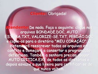 Cliente:Obrigada!Atendente:De nada. Faça o seguinte: clique nos arquivos BONDADE.DOC, AUTO ESTIMA.TXT, VALORIZE-SE.TXT, PERDÃO.DOC e copie-os para o diretório "MEU CORAÇÃO". O sistema irá reescrever todos os arquivos em conflito e começará a consertar a programação defeituosa. Também a senhora precisa apagar AUTO CRITICA.EXE de todos os diretórios e depois esvazie a sua lixeira para certificar-se de que nunca voltem. 