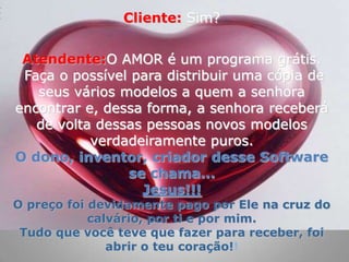 Cliente:Sim? Atendente:O AMOR é um programa grátis. Faça o possível para distribuir uma cópia de seus vários modelos a quem a senhora encontrar e, dessa forma, a senhora receberá de volta dessas pessoas novos modelos verdadeiramente puros. O dono, inventor, criador desse Software se chama...Jesus!!!O preço foi devidamente pago por Ele na cruz do calvário, por ti e por mim.Tudo que você teve que fazer para receber, foi  abrir o teu coração!!
