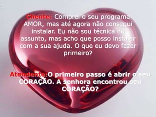 Cliente:Comprei o seu programa AMOR, mas até agora não consegui instalar. Eu não sou técnica no assunto, mas acho que posso instalar com a sua ajuda. O que eu devo fazer primeiro? Atendente:O primeiro passo é abrir o seu CORAÇÃO. A senhora encontrou seu CORAÇÃO? 