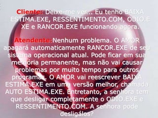Cliente:Deixe-me ver... Eu tenho BAIXA ESTIMA.EXE, RESSENTIMENTO.COM, ODIO.EXE e RANCOR.EXE funcionando agora. Atendente:Nenhum problema. O AMOR apagará automaticamente RANCOR.EXE de seu sistema operacional atual. Pode ficar em sua memória permanente, mas não vai causar problemas por muito tempo para outros programas. O AMOR vai reescrever BAIXA ESTIMA.EXE em uma versão melhor, chamada AUTO ESTIMA.EXE. Entretanto, a senhora tem que desligar completamente o ODIO.EXE e RESSENTIMENTO.COM. A senhora pode desligálos? 