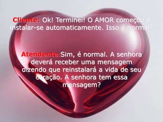 Cliente:Ok! Terminei! O AMOR começou a instalar-se automaticamente. Isso é normal? Atendente:Sim, é normal. A senhora deverá receber uma mensagem dizendo que reinstalará a vida de seu coração. A senhora tem essa mensagem? 