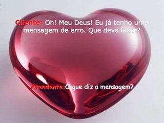 Cliente:Oh! Meu Deus! Eu já tenho uma mensagem de erro. Que devo fazer? Atendente:O que diz a mensagem?