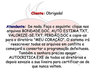 Cliente:Cliente: Obrigada!Obrigada!
AtendenteAtendente:: De nada. Faça o seguinte: clique nosDe nada. Faça o seguinte: clique nos
arquivos BONDADE.DOC, AUTO ESTIMA.TXT,arquivos BONDADE.DOC, AUTO ESTIMA.TXT,
VALORIZE-SE.TXT, PERDÃO.DOC e copie-osVALORIZE-SE.TXT, PERDÃO.DOC e copie-os
para o diretório "MEU CORAÇÃO". O sistema irápara o diretório "MEU CORAÇÃO". O sistema irá
reescrever todos os arquivos em conflito ereescrever todos os arquivos em conflito e
começará a consertar a programação defeituosa.começará a consertar a programação defeituosa.
Também a senhora precisa apagarTambém a senhora precisa apagar
AUTOCRITICA.EXE de todos os diretórios eAUTOCRITICA.EXE de todos os diretórios e
depois esvazie a sua lixeira para certificar-se dedepois esvazie a sua lixeira para certificar-se de
que nunca voltem.que nunca voltem.
 