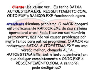Cliente:Cliente: Deixe-me ver... Eu tenho BAIXADeixe-me ver... Eu tenho BAIXA
AUTOESTIMA.EXE, RESSENTIMENTO.COM,AUTOESTIMA.EXE, RESSENTIMENTO.COM,
ODIO.EXE e RANCOR.EXE funcionando agora.ODIO.EXE e RANCOR.EXE funcionando agora.
AtendenteAtendente::Nenhum problema. O AMOR apagaráNenhum problema. O AMOR apagará
automaticamente RANCOR.EXE de seu sistemaautomaticamente RANCOR.EXE de seu sistema
operacional atual. Pode ficar em sua memóriaoperacional atual. Pode ficar em sua memória
permanente, mas não vai causar problemas porpermanente, mas não vai causar problemas por
muito tempo para outros programas. O AMOR vaimuito tempo para outros programas. O AMOR vai
reescrever BAIXA AUTOESTIMA.EXE em umareescrever BAIXA AUTOESTIMA.EXE em uma
versão melhor, chamada ALTAversão melhor, chamada ALTA
AUTOESTIMA.EXE. Entretanto, a senhora temAUTOESTIMA.EXE. Entretanto, a senhora tem
que desligar completamente o ODIO.EXE eque desligar completamente o ODIO.EXE e
RESSENTIMENTO.COM. A senhoraRESSENTIMENTO.COM. A senhora
pode desligá-los?pode desligá-los?
 