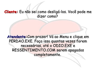 Cliente:Cliente: Eu não sei como desligá-los. Você pode meEu não sei como desligá-los. Você pode me
dizer como?dizer como?
AtendenteAtendente::Com prazer! Vá ao Menu e clique emCom prazer! Vá ao Menu e clique em
PERDAO.EXE. Faça isso quantas vezes foremPERDAO.EXE. Faça isso quantas vezes forem
necessárias, até o ODIO.EXE enecessárias, até o ODIO.EXE e
RESSENTIMENTO.COM serem apagadosRESSENTIMENTO.COM serem apagados
completamente.completamente.
 