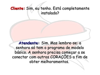 Cliente:Cliente: Sim, eu tenho. Está completamenteSim, eu tenho. Está completamente
instalado?instalado?
Atendente:Atendente: Sim. Mas lembre-se: aSim. Mas lembre-se: a
senhora só tem o programa de modelosenhora só tem o programa de modelo
básico. A senhora precisa começar a sebásico. A senhora precisa começar a se
conectar com outros CORAÇÕES a fim deconectar com outros CORAÇÕES a fim de
obter melhoramentos.obter melhoramentos.
 