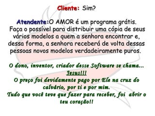 Cliente:   Sim?  Atendente: O AMOR é um programa grátis. Faça o possível para distribuir uma cópia de seus vários modelos a quem a senhora encontrar e, dessa forma, a senhora receberá de volta dessas pessoas novos modelos verdadeiramente puros.  O dono, inventor, criador desse Software se chama... Jesus!!! O preço foi devidamente pago por Ele na cruz do calvário, por ti e por mim. Tudo que você teve que fazer para receber, foi  abrir o teu coração!! 