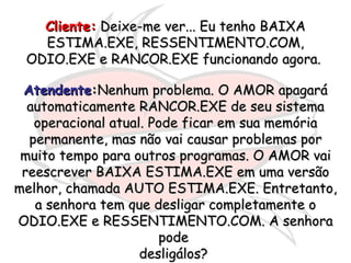 Cliente:  Deixe-me ver... Eu tenho BAIXA ESTIMA.EXE, RESSENTIMENTO.COM, ODIO.EXE e RANCOR.EXE funcionando agora.  Atendente : Nenhum problema. O AMOR apagará automaticamente RANCOR.EXE de seu sistema operacional atual. Pode ficar em sua memória permanente, mas não vai causar problemas por muito tempo para outros programas. O AMOR vai reescrever BAIXA ESTIMA.EXE em uma versão melhor, chamada AUTO ESTIMA.EXE. Entretanto, a senhora tem que desligar completamente o ODIO.EXE e RESSENTIMENTO.COM. A senhora pode  desligálos?  