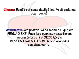 Cliente:  Eu não sei como desligá-los. Você pode me dizer como?  Atendente : Com prazer! Vá ao Menu e clique em PERDAO.EXE. Faça isso quantas vezes forem necessárias, até o ODIO.EXE e RESSENTIMENTO.COM serem apagados completamente.  
