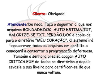 Cliente:  Obrigada!   Atendente : De nada. Faça o seguinte: clique nos arquivos BONDADE.DOC, AUTO ESTIMA.TXT, VALORIZE-SE.TXT, PERDÃO.DOC e copie-os para o diretório "MEU CORAÇÃO". O sistema irá reescrever todos os arquivos em conflito e começará a consertar a programação defeituosa. Também a senhora precisa apagar AUTO CRITICA.EXE de todos os diretórios e depois esvazie a sua lixeira para certificar-se de que nunca voltem.  