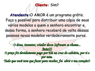 Cliente:   Sim?  Atendente: O AMOR é um programa grátis. Faça o possível para distribuir uma cópia de seus vários modelos a quem a senhora encontrar e, dessa forma, a senhora receberá de volta dessas pessoas novos modelos verdadeiramente puros.  O dono, inventor, criador desse Software se chama... Jesus!!! O preço foi devidamente pago por Ele na cruz do calvário, por ti e por mim. Tudo que você teve que fazer para receber, foi  abrir o teu coração!! 