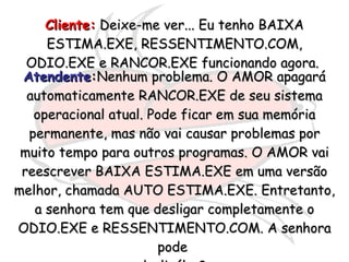 Cliente:  Deixe-me ver... Eu tenho BAIXA ESTIMA.EXE, RESSENTIMENTO.COM, ODIO.EXE e RANCOR.EXE funcionando agora.  Atendente : Nenhum problema. O AMOR apagará automaticamente RANCOR.EXE de seu sistema operacional atual. Pode ficar em sua memória permanente, mas não vai causar problemas por muito tempo para outros programas. O AMOR vai reescrever BAIXA ESTIMA.EXE em uma versão melhor, chamada AUTO ESTIMA.EXE. Entretanto, a senhora tem que desligar completamente o ODIO.EXE e RESSENTIMENTO.COM. A senhora pode  desligálos?  