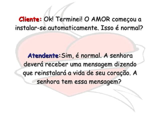Cliente:  Ok! Terminei! O AMOR começou a instalar-se automaticamente. Isso é normal?  Atendente : Sim, é normal. A senhora deverá receber uma mensagem dizendo que reinstalará a vida de seu coração. A senhora tem essa mensagem?  