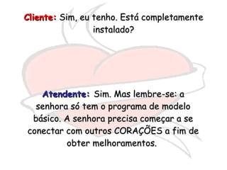 Cliente:  Sim, eu tenho. Está completamente instalado? Atendente:   Sim. Mas lembre-se: a senhora só tem o programa de modelo básico. A senhora precisa começar a se conectar com outros CORAÇÕES a fim de obter melhoramentos.  