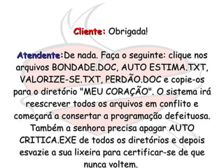 Cliente:  Obrigada!   Atendente : De nada. Faça o seguinte: clique nos arquivos BONDADE.DOC, AUTO ESTIMA.TXT, VALORIZE-SE.TXT, PERDÃO.DOC e copie-os para o diretório "MEU CORAÇÃO". O sistema irá reescrever todos os arquivos em conflito e começará a consertar a programação defeituosa. Também a senhora precisa apagar AUTO CRITICA.EXE de todos os diretórios e depois esvazie a sua lixeira para certificar-se de que nunca voltem.  
