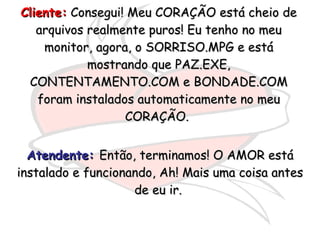 Cliente:  Consegui! Meu CORAÇÃO está cheio de arquivos realmente puros! Eu tenho no meu monitor, agora, o SORRISO.MPG e está mostrando que PAZ.EXE, CONTENTAMENTO.COM e BONDADE.COM foram instalados automaticamente no meu CORAÇÃO.  Atendente:   Então, terminamos! O AMOR está instalado e funcionando, Ah! Mais uma coisa antes de eu ir.  