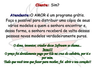 Cliente:   Sim?  Atendente: O AMOR é um programa grátis. Faça o possível para distribuir uma cópia de seus vários modelos a quem a senhora encontrar e, dessa forma, a senhora receberá de volta dessas pessoas novos modelos verdadeiramente puros.  O dono, inventor, criador desse Software se chama... Jesus!!! O preço foi devidamente pago por Ele na cruz do calvário, por ti e por mim. Tudo que você teve que fazer para receber, foi  abrir o teu coração!! 