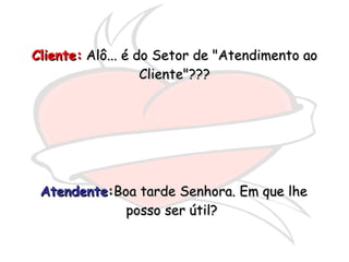 Atendente : Boa tarde Senhora. Em que lhe posso ser útil?  Cliente:  Alô... é do Setor de "Atendimento ao Cliente"??? 