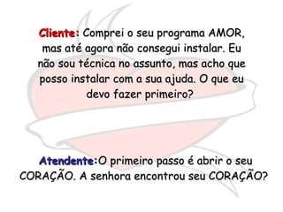 Cliente:  Comprei o seu programa AMOR, mas até agora não consegui instalar. Eu não sou técnica no assunto, mas acho que posso instalar com a sua ajuda. O que eu devo fazer primeiro?  Atendente : O primeiro passo é abrir o seu CORAÇÃO. A senhora encontrou seu CORAÇÃO?  