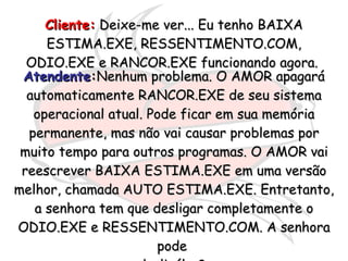 Cliente:  Deixe-me ver... Eu tenho BAIXA ESTIMA.EXE, RESSENTIMENTO.COM, ODIO.EXE e RANCOR.EXE funcionando agora.  Atendente : Nenhum problema. O AMOR apagará automaticamente RANCOR.EXE de seu sistema operacional atual. Pode ficar em sua memória permanente, mas não vai causar problemas por muito tempo para outros programas. O AMOR vai reescrever BAIXA ESTIMA.EXE em uma versão melhor, chamada AUTO ESTIMA.EXE. Entretanto, a senhora tem que desligar completamente o ODIO.EXE e RESSENTIMENTO.COM. A senhora pode  desligálos?  