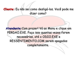 Cliente:  Eu não sei como desligá-los. Você pode me dizer como?  Atendente : Com prazer! Vá ao Menu e clique em PERDAO.EXE. Faça isso quantas vezes forem necessárias, até o ODIO.EXE e RESSENTIMENTO.COM serem apagados completamente.  