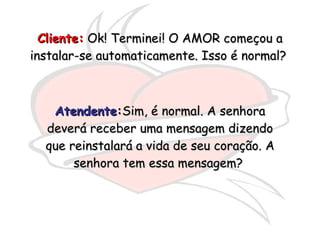 Cliente:  Ok! Terminei! O AMOR começou a instalar-se automaticamente. Isso é normal?  Atendente : Sim, é normal. A senhora deverá receber uma mensagem dizendo que reinstalará a vida de seu coração. A senhora tem essa mensagem?  
